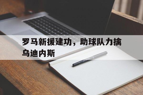 C7娱乐入口-关于罗马新援建功，助球队力擒乌迪内斯的信息