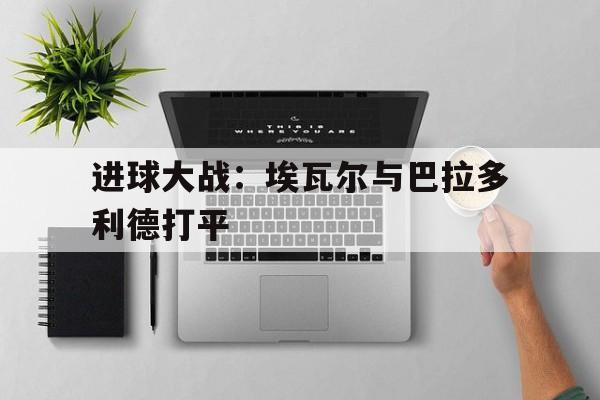 C7娱乐下载官网-近7中6 今日西甲看埃瓦尔战巴伦西亚