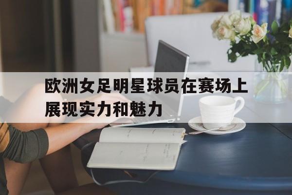欧洲女足明星球员在赛场上展现实力和魅力 欧洲女足明星球员在赛场上展现实力和魅力