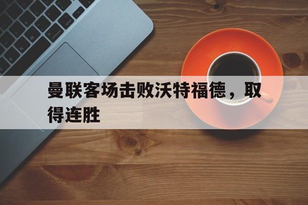 C7娱乐APP-曼联客场击败沃特福德，取得连胜(曼联vs沃特福特)