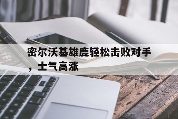 C7娱乐下载-密尔沃基雄鹿轻松击败对手，士气高涨的简单介绍