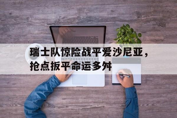 C7-瑞士队惊险战平爱沙尼亚，抢点扳平命运多舛(命运多舛的巴黎奥运会)