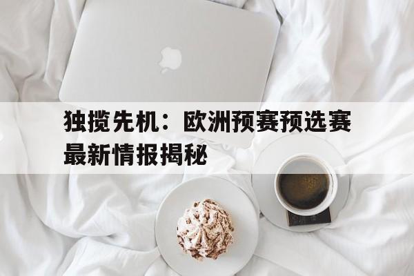 关于独揽先机:欧洲预赛预选赛最新情报揭秘的信息 关于独揽先机:欧洲预赛预选赛最新情报揭秘的信息