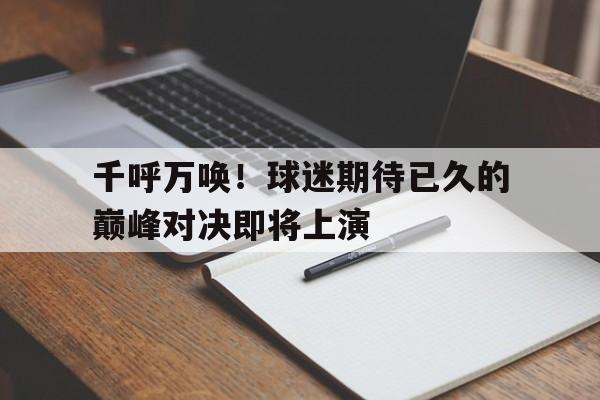 C7娱乐下载-千呼万唤！球迷期待已久的巅峰对决即将上演的简单介绍